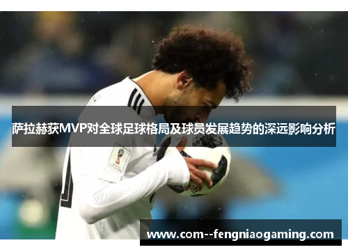 萨拉赫获MVP对全球足球格局及球员发展趋势的深远影响分析 萨拉赫获MVP对全球足球格局及球员发展趋势的深远影响分析