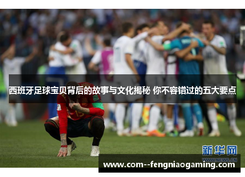 西班牙足球宝贝背后的故事与文化揭秘 你不容错过的五大要点 西班牙足球宝贝背后的故事与文化揭秘 你不容错过的五大要点