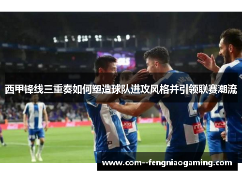 西甲锋线三重奏如何塑造球队进攻风格并引领联赛潮流 西甲锋线三重奏如何塑造球队进攻风格并引领联赛潮流