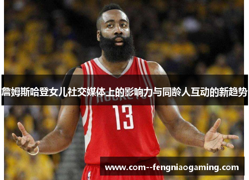 詹姆斯哈登女儿社交媒体上的影响力与同龄人互动的新趋势 詹姆斯哈登女儿社交媒体上的影响力与同龄人互动的新趋势