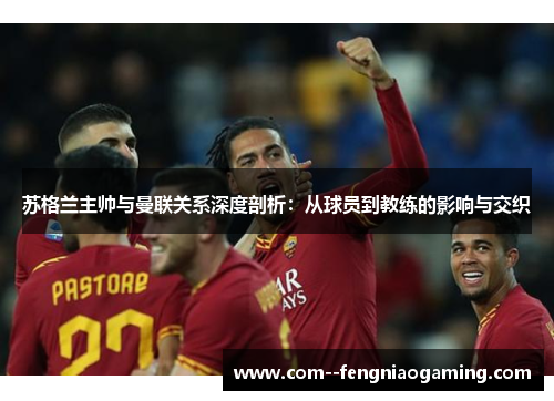 苏格兰主帅与曼联关系深度剖析:从球员到教练的影响与交织 苏格兰主帅与曼联关系深度剖析:从球员到教练的影响与交织