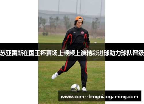 苏亚雷斯在国王杯赛场上频频上演精彩进球助力球队晋级 苏亚雷斯在国王杯赛场上频频上演精彩进球助力球队晋级