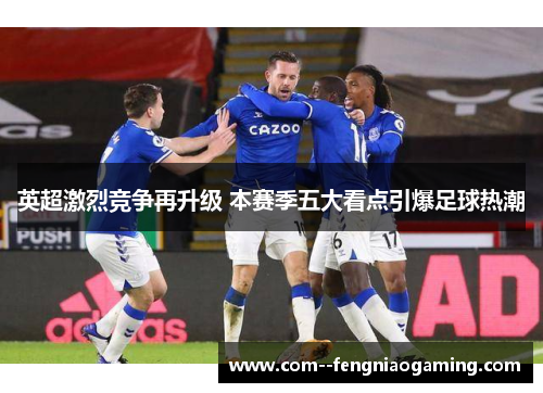 英超激烈竞争再升级 本赛季五大看点引爆足球热潮 英超激烈竞争再升级 本赛季五大看点引爆足球热潮