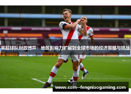 英超球队财政博弈:地区影响力扩展到全球市场的经济策略与挑战 英超球队财政博弈:地区影响力扩展到全球市场的经济策略与挑战