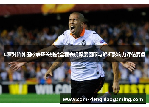 C罗对阵韩国欧联杯关键战全程表现深度回顾与解析影响力评估复盘 C罗对阵韩国欧联杯关键战全程表现深度回顾与解析影响力评估复盘