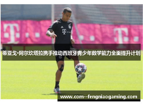 蒂亚戈·阿尔坎塔拉携手推动西班牙青少年数学能力全面提升计划