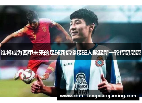 谁将成为西甲未来的足球新偶像接班人掀起新一轮传奇潮流
