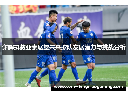 谢晖执教亚泰展望未来球队发展潜力与挑战分析