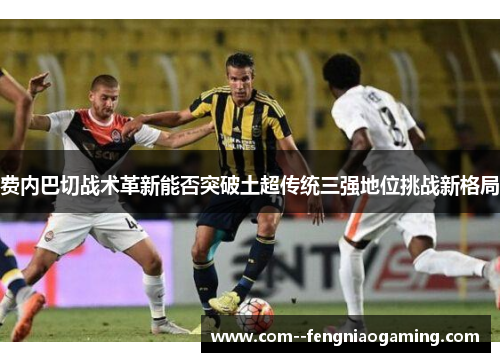 费内巴切战术革新能否突破土超传统三强地位挑战新格局