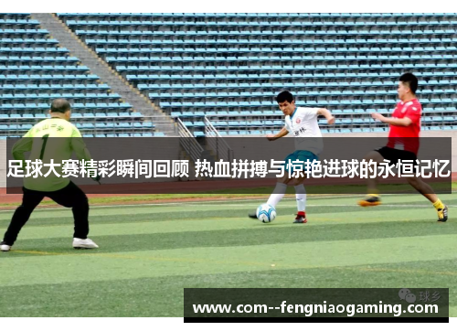 足球大赛精彩瞬间回顾 热血拼搏与惊艳进球的永恒记忆