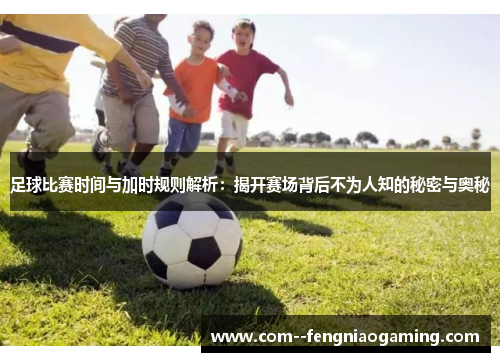 足球比赛时间与加时规则解析：揭开赛场背后不为人知的秘密与奥秘