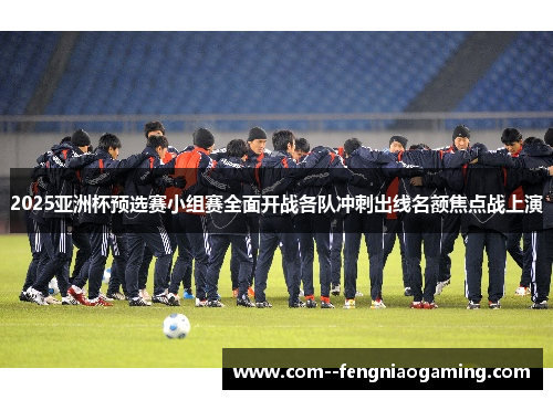 2025亚洲杯预选赛小组赛全面开战各队冲刺出线名额焦点战上演
