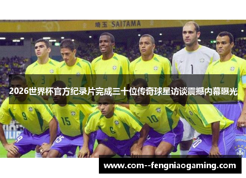 2026世界杯官方纪录片完成三十位传奇球星访谈震撼内幕曝光