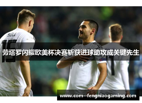 劳塔罗闪耀欧美杯决赛斩获进球助攻成关键先生