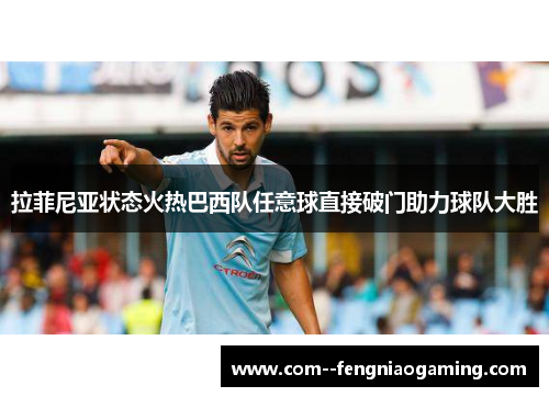 拉菲尼亚状态火热巴西队任意球直接破门助力球队大胜 拉菲尼亚状态火热巴西队任意球直接破门助力球队大胜