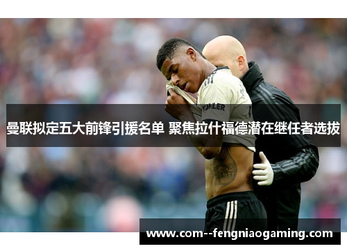 曼联拟定五大前锋引援名单 聚焦拉什福德潜在继任者选拔