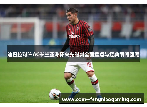 迪巴拉对阵AC米兰亚洲杯高光时刻全面盘点与经典瞬间回顾