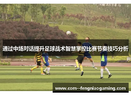 通过中场对话提升足球战术智慧掌控比赛节奏技巧分析