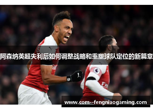 阿森纳英超失利后如何调整战略和重塑球队定位的新篇章