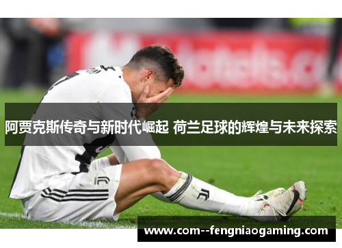 阿贾克斯传奇与新时代崛起 荷兰足球的辉煌与未来探索