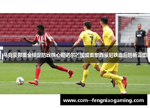 马竞豪掷重金锁定防线核心勒诺尔芒加盟重塑西蒙尼铁血后防新蓝图 马竞豪掷重金锁定防线核心勒诺尔芒加盟重塑西蒙尼铁血后防新蓝图